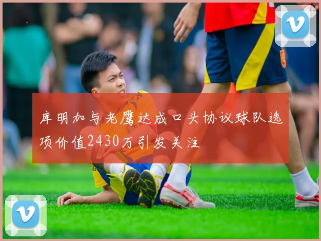 库明加与老鹰达成口头协议球队选项价值2430万引发关注