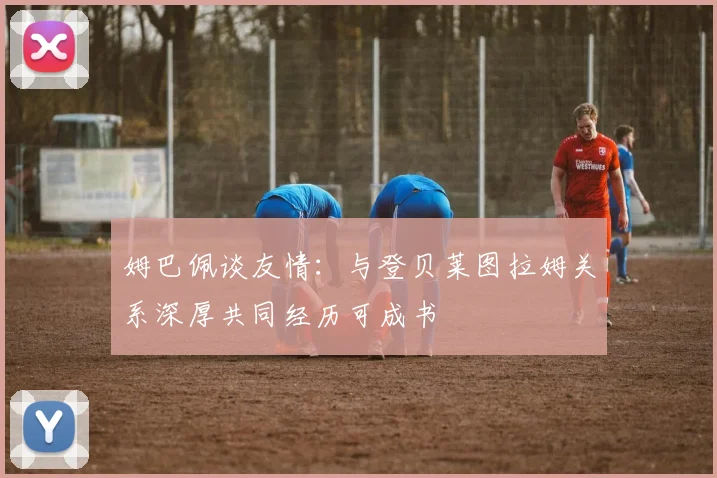 姆巴佩谈友情：与登贝莱图拉姆关系深厚共同经历可成书
