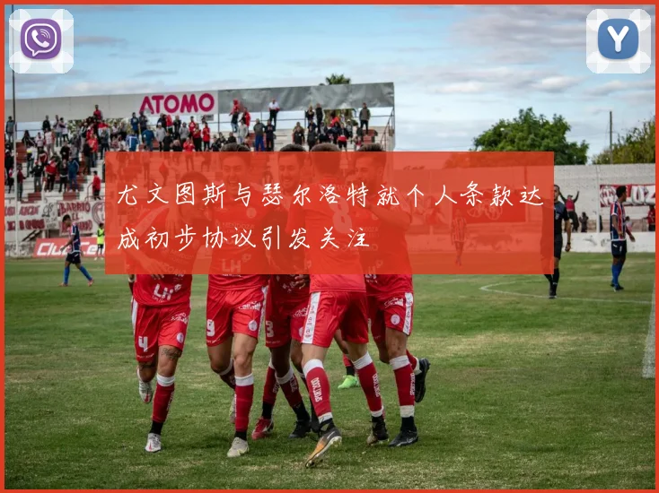 尤文图斯与瑟尔洛特就个人条款达成初步协议引发关注
