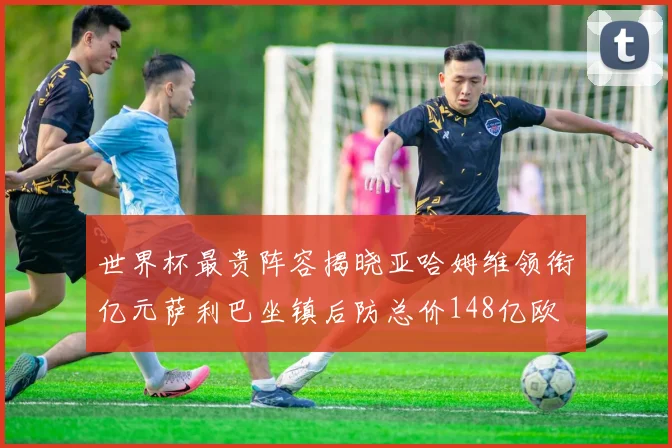世界杯最贵阵容揭晓亚哈姆维领衔亿元萨利巴坐镇后防总价148亿欧