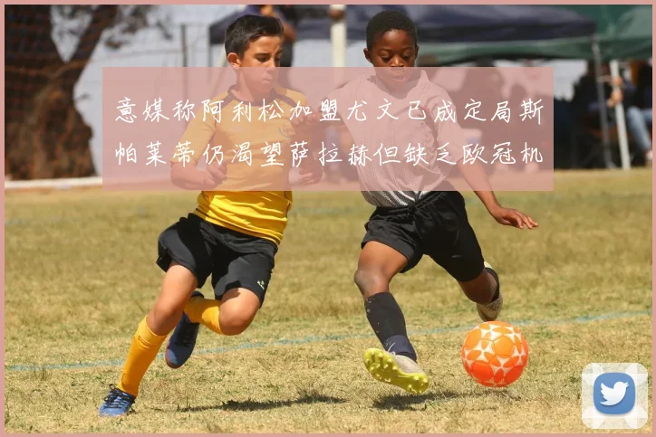 意媒称阿利松加盟尤文已成定局斯帕莱蒂仍渴望萨拉赫但缺乏欧冠机会