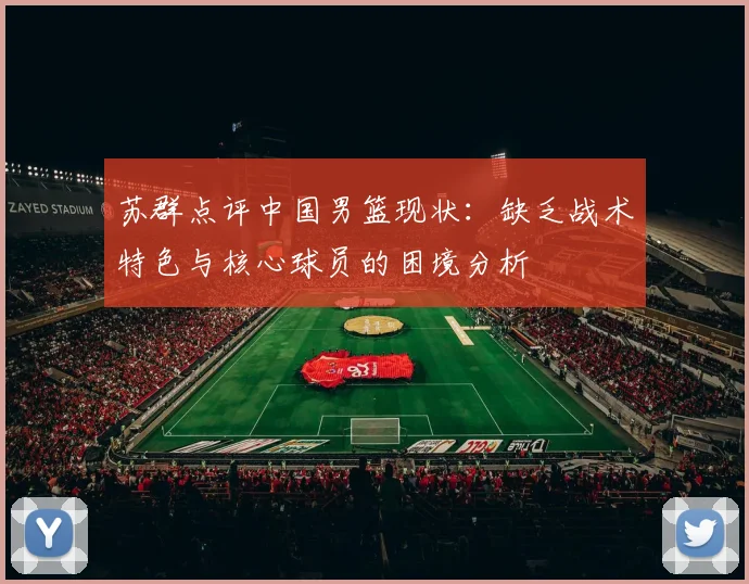 苏群点评中国男篮现状：缺乏战术特色与核心球员的困境分析