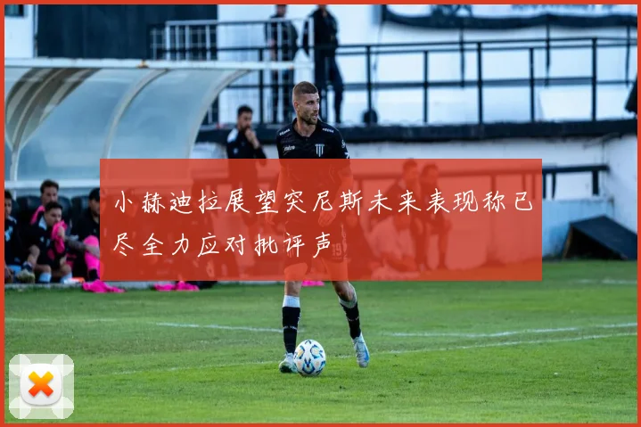 小赫迪拉展望突尼斯未来表现称已尽全力应对批评声