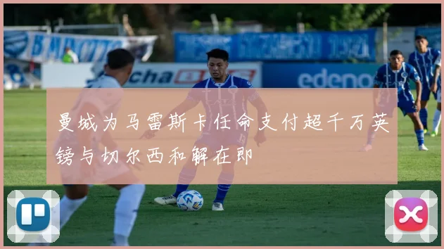 曼城为马雷斯卡任命支付超千万英镑与切尔西和解在即