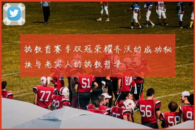 执教首赛季双冠荣耀齐沃的成功秘诀与老实人的执教哲学