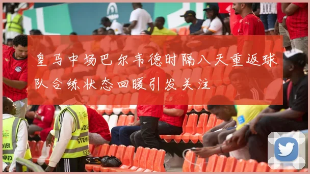 皇马中场巴尔韦德时隔八天重返球队合练状态回暖引发关注