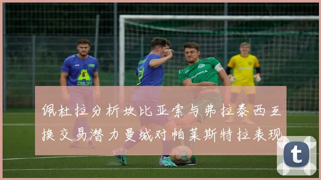 佩杜拉分析坎比亚索与弗拉泰西互换交易潜力曼城对帕莱斯特拉表现出兴趣