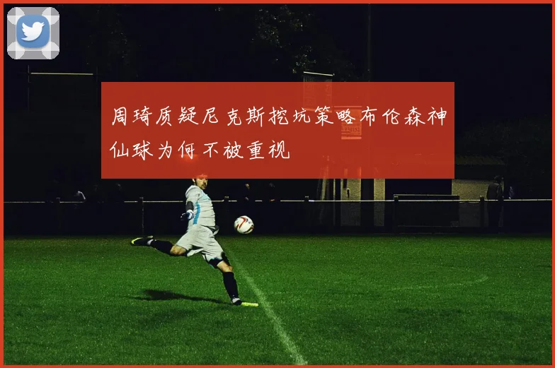 周琦质疑尼克斯挖坑策略布伦森神仙球为何不被重视