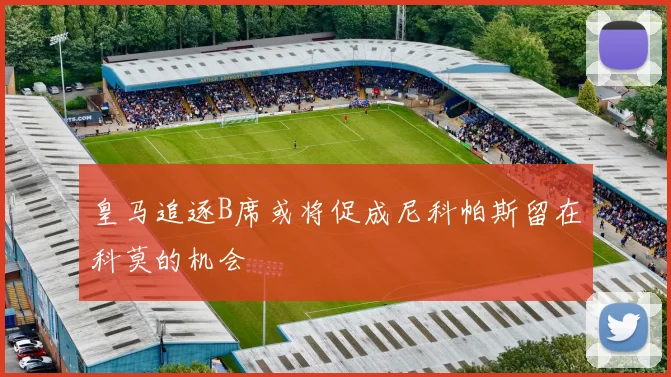 皇马追逐B席或将促成尼科帕斯留在科莫的机会