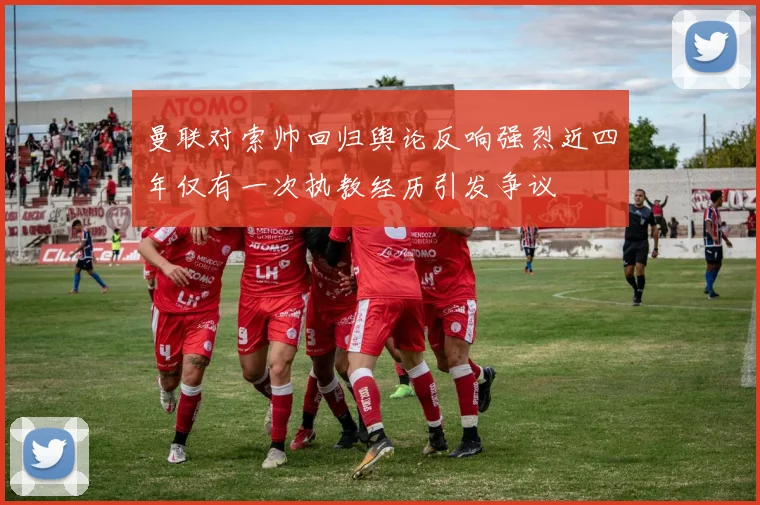 曼联对索帅回归舆论反响强烈近四年仅有一次执教经历引发争议