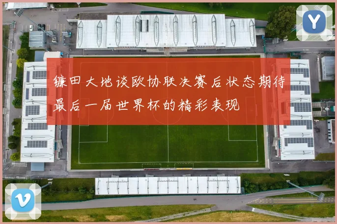 镰田大地谈欧协联决赛后状态期待最后一届世界杯的精彩表现