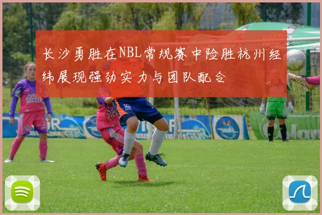 长沙勇胜在NBL常规赛中险胜杭州经纬展现强劲实力与团队配合