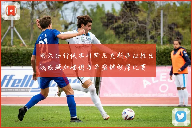 明天独行侠客对阵尼克斯弗拉格出战成疑加福德与华盛顿缺席比赛