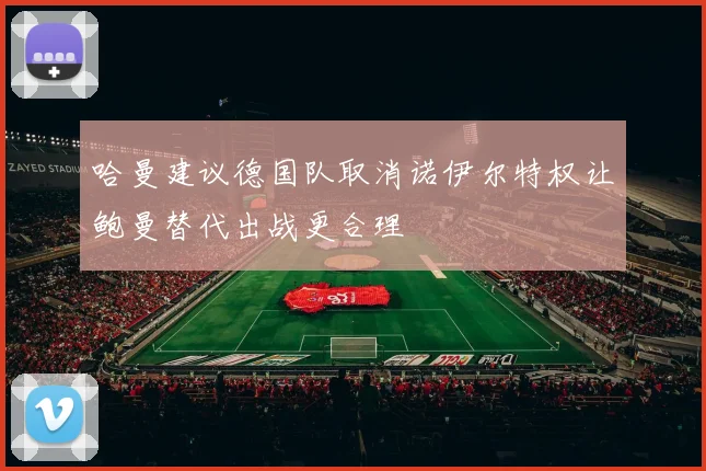 哈曼建议德国队取消诺伊尔特权让鲍曼替代出战更合理